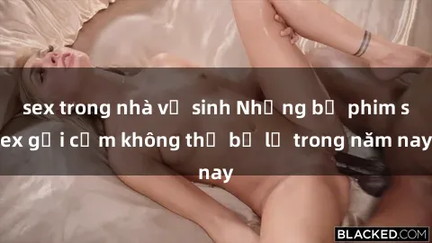 sex trong nhà vệ sinh Những bộ phim sex gợi cảm không thể bỏ lỡ trong năm nay