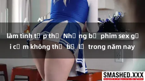 làm tình tập thể Những bộ phim sex gợi cảm không thể bỏ lỡ trong năm nay