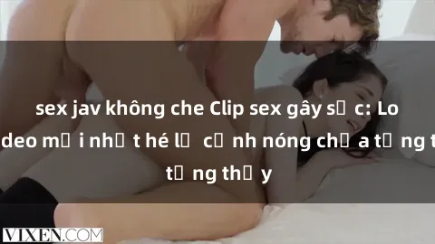 sex jav không che Clip sex gây sốc: Loạt video mới nhất hé lộ cảnh nóng chưa từng thấy