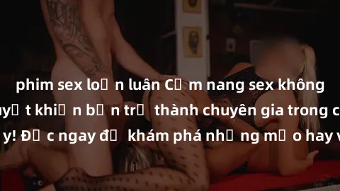 phim sex loạn luân Cẩm nang sex không che: Những bí quyết khiến bạn trở thành chuyên gia trong chuyện ấy! Đọc ngay để khám phá những mẹo hay và bí quyết tình dục không che.