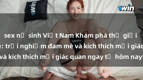 sex nữ sinh Việt Nam Khám phá thế giới mới của sex online: trải nghiệm đam mê và kích thích mọi giác quan ngay từ hôm nay!