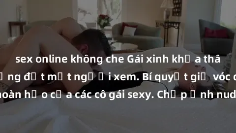 sex online không che Gái xinh khỏa thân khoe dáng nóng bỏng đốt mắt người xem. Bí quyết giữ vóc dáng hoàn hảo của các cô gái sexy. Chụp ảnh nude tự tin không sợ lộ hàng.