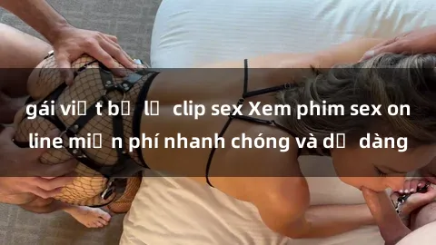 gái việt bị lộ clip sex Xem phim sex online miễn phí nhanh chóng và dễ dàng