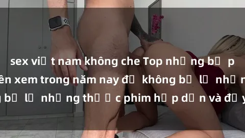 sex việt nam không che Top những bộ phim sex hay nhất nên xem trong năm nay để không bỏ lỡ những thước phim hấp dẫn và đầy kịch tính.