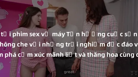 tải phim sex về máy Tận hưởng cuộc sống tình dục online không che với những trải nghiệm độc đáo và mới lạ. Khám phá cảm xúc mãnh liệt và thăng hoa cùng đối tác tại các trang web chuyên nghiệp.