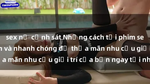 sex nữ cảnh sát Những cách tải phim sex về máy đơn giản và nhanh chóng để thỏa mãn nhu cầu giải trí của bạn ngay tại nhà