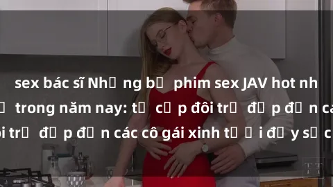 sex bác sĩ Những bộ phim sex JAV hot nhất không thể bỏ lỡ trong năm nay: từ cặp đôi trẻ đẹp đến các cô gái xinh tươi đầy sức hút.