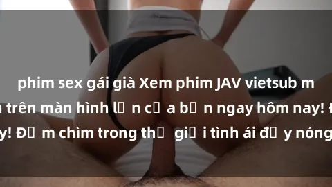 phim sex gái già Xem phim JAV vietsub mới nhất và hấp dẫn trên màn hình lớn của bạn ngay hôm nay! Đắm chìm trong thế giới tình ái đầy nóng bỏng và kích thích.