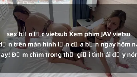 sex bạo lực vietsub Xem phim JAV vietsub mới nhất và hấp dẫn trên màn hình lớn của bạn ngay hôm nay! Đắm chìm trong thế giới tình ái đầy nóng bỏng và kích thích.