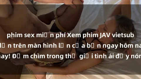 phim sex miễn phí Xem phim JAV vietsub mới nhất và hấp dẫn trên màn hình lớn của bạn ngay hôm nay! Đắm chìm trong thế giới tình ái đầy nóng bỏng và kích thích.