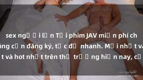 sex người lớn Tải phim JAV miễn phí chất lượng cao, không cần đăng ký, tốc độ nhanh. Mới nhất và hot nhất trên thị trường hiện nay, cập nhật hàng ngày.