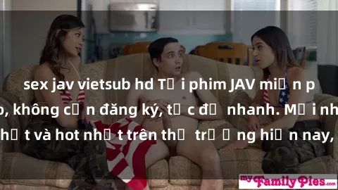 sex jav vietsub hd Tải phim JAV miễn phí chất lượng cao, không cần đăng ký, tốc độ nhanh. Mới nhất và hot nhất trên thị trường hiện nay, cập nhật hàng ngày.