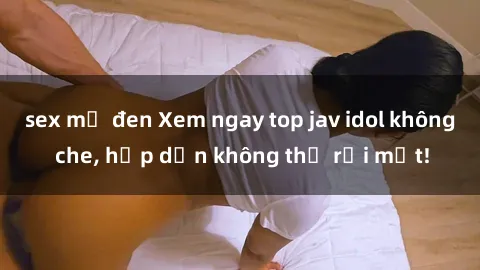 sex mỹ đen Xem ngay top jav idol không che, hấp dẫn không thể rời mắt!