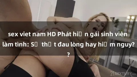 sex viet nam HD Phát hiện gái sinh viên làm tình: Sự thật đau lòng hay hiểm nguy?
