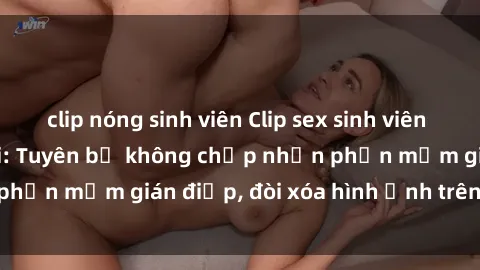 clip nóng sinh viên Clip sex sinh viên gây sốt mạng xã hội: Tuyên bố không chấp nhận phần mềm gián điệp, đòi xóa hình ảnh trên internet
