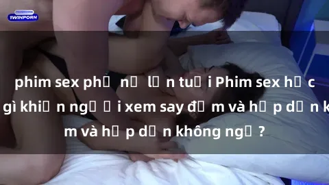 phim sex phụ nữ lớn tuổi Phim sex học sinh: Điều gì khiến người xem say đắm và hấp dẫn không ngờ?