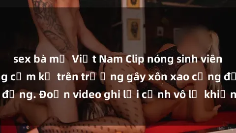 sex bà mẹ Việt Nam Clip nóng sinh viên gây sốc: Hành động cấm kỵ trên trường gây xôn xao cộng đồng. Đoạn video ghi lại cảnh vô lễ khiến dư luận bức xúc.