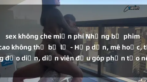 sex không che miễn phí Những bộ phim sex gái già đỉnh cao không thể bỏ lỡ - Hấp dẫn, mê hoặc, từng đạo diễn, diễn viên đều góp phần tạo nên sự hấp dẫn, kích thích.