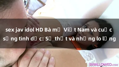 sex jav idol HD Bà mẹ Việt Nam và cuộc sống tình dục: Sự thật và những lo lắng