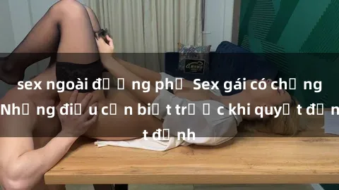 sex ngoài đường phố Sex gái có chồng: Những điều cần biết trước khi quyết định