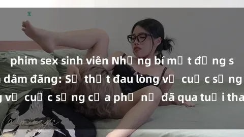 phim sex sinh viên Những bí mật đằng sau vẻ ngoài gái già dâm đãng: Sự thật đau lòng về cuộc sống của phụ nữ đã qua tuổi thanh xuân