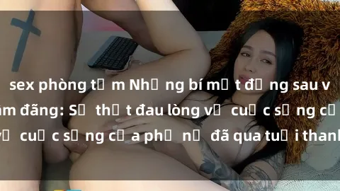 sex phòng tắm Những bí mật đằng sau vẻ ngoài gái già dâm đãng: Sự thật đau lòng về cuộc sống của phụ nữ đã qua tuổi thanh xuân