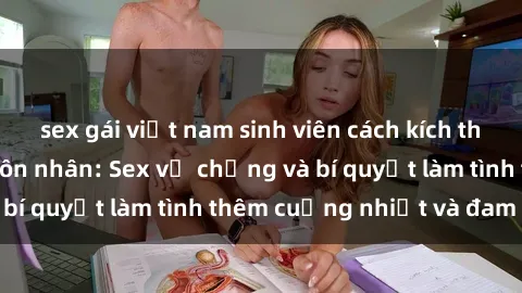 sex gái việt nam sinh viên cách kích thích đam mê trong hôn nhân: Sex vợ chồng và bí quyết làm tình thêm cuồng nhiệt và đam mê
