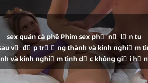 sex quán cà phê Phim sex phụ nữ lớn tuổi: Sức hút đằng sau vẻ đẹp trưởng thành và kinh nghiệm tình dục không giới hạn