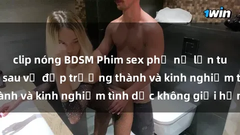 clip nóng BDSM Phim sex phụ nữ lớn tuổi: Sức hút đằng sau vẻ đẹp trưởng thành và kinh nghiệm tình dục không giới hạn