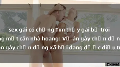 sex gái có chồng Tìm thấy gái bị trói và bị hiếp dâm trong một căn nhà hoang: Vụ án gây chấn động xã hội đang được điều tra vào.