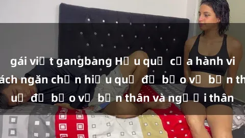 gái việt gangbang Hậu quả của hành vi bạo dâm sex và cách ngăn chặn hiệu quả để bảo vệ bản thân và người thân