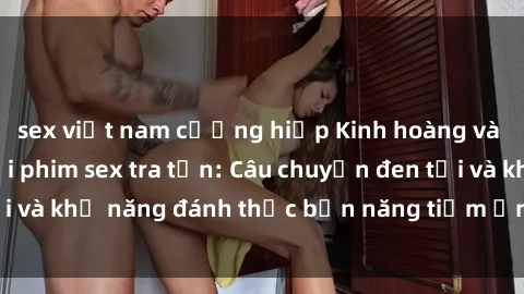 sex việt nam cưỡng hiếp Kinh hoàng và đầy kích thích với phim sex tra tấn: Câu chuyện đen tối và khả năng đánh thức bản năng tiềm ẩn trong con người