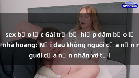 sex bạo lực Gái trẻ bị hiếp dâm bạo lực trong căn nhà hoang: Nỗi đau không nguôi của nạn nhân vô tội
