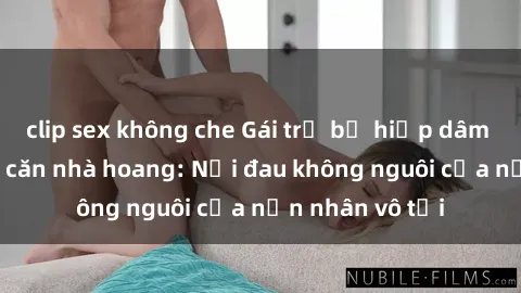 clip sex không che Gái trẻ bị hiếp dâm bạo lực trong căn nhà hoang: Nỗi đau không nguôi của nạn nhân vô tội