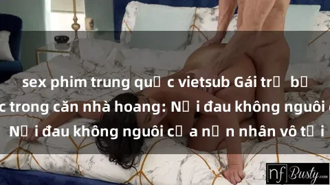sex phim trung quốc vietsub Gái trẻ bị hiếp dâm bạo lực trong căn nhà hoang: Nỗi đau không nguôi của nạn nhân vô tội