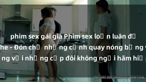 phim sex gái già Phim sex loạn luân đầy kích thích không che - Đón chờ những cảnh quay nóng bỏng với những cặp đôi không ngại hãm hiếp gia đình trong lòng