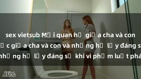 sex vietsub Mối quan hệ giữa cha và con: Sự thật về tình dục giữa cha và con và những hệ lụy đáng sợ khi vi phạm luật pháp.
