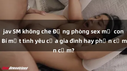jav SM không che Động phòng sex mẹ con: Bí mật tình yêu của gia đình hay phản cảm?