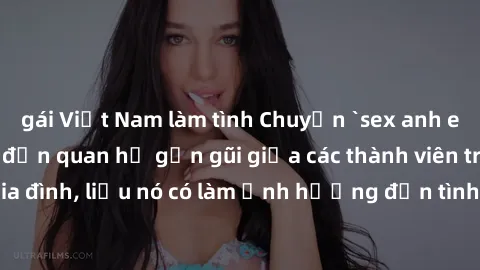 gái Việt Nam làm tình Chuyện `sex anh em ruột` - Đề cập đến quan hệ gần gũi giữa các thành viên trong gia đình, liệu nó có làm ảnh hưởng đến tình cảm gia đình hay không?