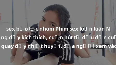 sex bạo lực nhóm Phim sex loạn luân Nhật Bản: Hành động đầy kích thích, cuốn hút từ đầu đến cuối. Những cảnh quay đầy nhiệt huyết, đưa người xem vào thế giới độc đáo của tình thân. Đừng bỏ lỡ!