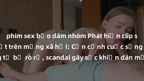 phim sex bạo dâm nhóm Phát hiện clip sex quay lén hot nhất trên mạng xã hội: Cận cảnh cuộc sống riêng tư bị rò rỉ, scandal gây sốc khiến dân mạng không khỏi bàng hoàng