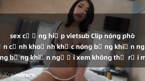 sex cưỡng hiếp vietsub Clip nóng phòng tắm gây sốt: Cận cảnh khoảnh khắc nóng bỏng khiến người xem không thể rời mắt