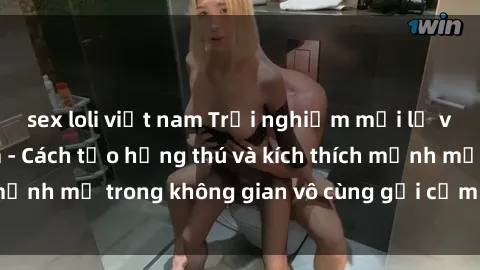 sex loli việt nam Trải nghiệm mới lạ với sex phòng tắm - Cách tạo hứng thú và kích thích mạnh mẽ trong không gian vô cùng gợi cảm và lãng mạn