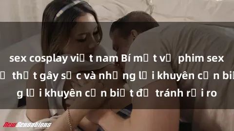 sex cosplay việt nam Bí mật về phim sex nơi công cộng: Sự thật gây sốc và những lời khuyên cần biết để tránh rủi ro