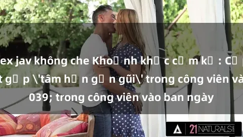 sex jav không che Khoảnh khắc cấm kỵ: Cặp đôi bị bắt gặp 'tâm hồn gần gũi' trong công viên vào ban ngày