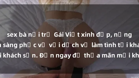 sex bà nội trợ Gái Việt xinh đẹp, nồng nàn tình cảm, sẵn sàng phục vụ với dịch vụ làm tình tại khách sạn. Đến ngay để thỏa mãn mọi khao khát của bạn!