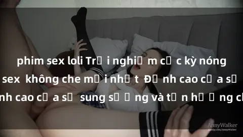 phim sex loli Trải nghiệm cực kỳ nóng bỏng trong phim sex  không che mới nhất  Đỉnh cao của sự sung sướng và tận hưởng chân thật