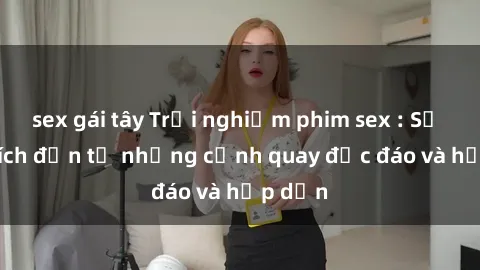 sex gái tây Trải nghiệm phim sex : Sự kích thích đến từ những cảnh quay độc đáo và hấp dẫn