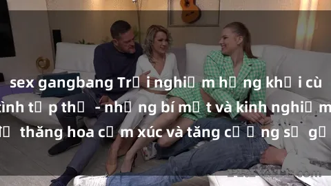 sex gangbang Trải nghiệm hứng khởi cùng với việc làm tình tập thể - những bí mật và kinh nghiệm để thăng hoa cảm xúc và tăng cường sự gắn kết trong mối quan hệ