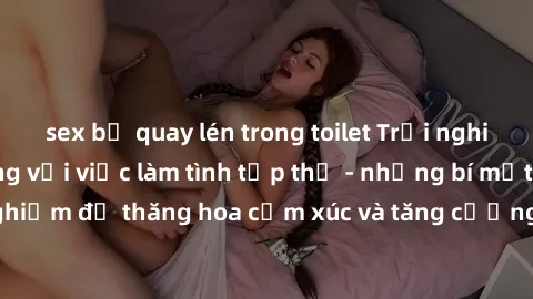 sex bị quay lén trong toilet Trải nghiệm hứng khởi cùng với việc làm tình tập thể - những bí mật và kinh nghiệm để thăng hoa cảm xúc và tăng cường sự gắn kết trong mối quan hệ